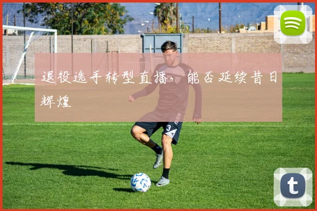 退役选手转型直播,能否延续昔日辉煌