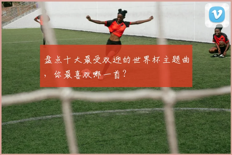 盘点十大最受欢迎的世界杯主题曲,你最喜欢哪一首?