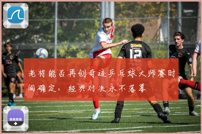 老将能否再创奇迹乒乓球大师赛时间确定,经典对决永不落幕